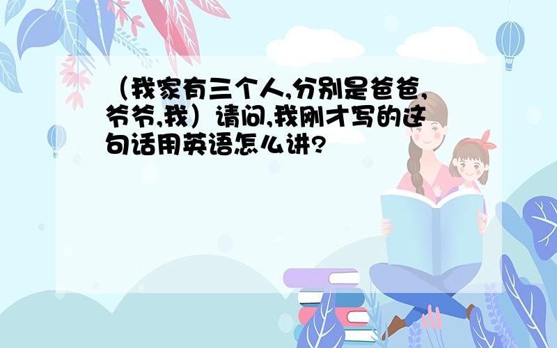 （我家有三个人,分别是爸爸,爷爷,我）请问,我刚才写的这句话用英语怎么讲?