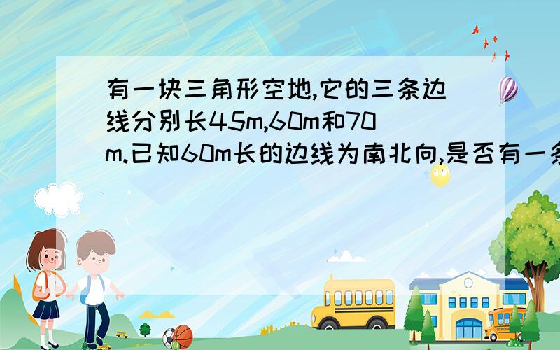 有一块三角形空地,它的三条边线分别长45m,60m和70m.已知60m长的边线为南北向,是否有一条边线为东西向