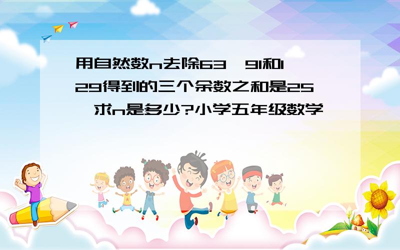 用自然数n去除63、91和129得到的三个余数之和是25,求n是多少?小学五年级数学