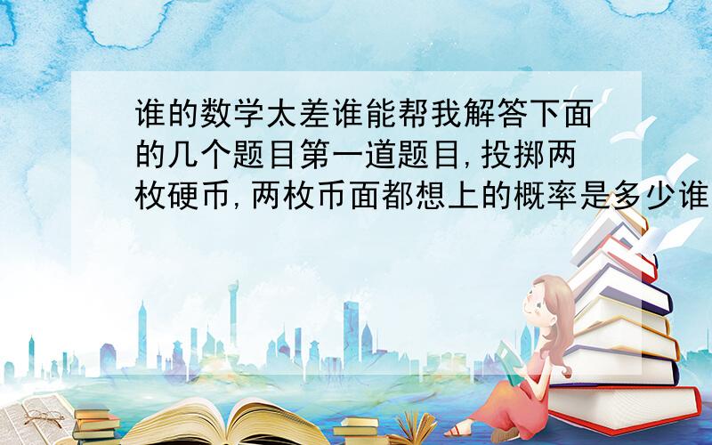 谁的数学太差谁能帮我解答下面的几个题目第一道题目,投掷两枚硬币,两枚币面都想上的概率是多少谁能帮我做做还有就是我想公式也想知道最好做的详细点我可以参考.第二道题目,如果向量