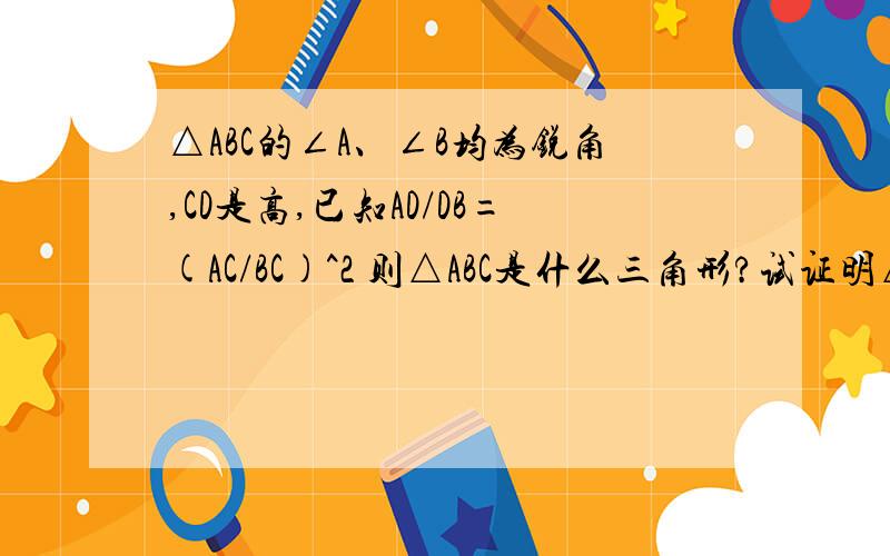 △ABC的∠A、∠B均为锐角,CD是高,已知AD/DB=(AC/BC)^2 则△ABC是什么三角形?试证明△ABC的∠A、∠B均为锐角,CD是高,已知AD/DB=(AC/BC)^2 则△ABC是什么三角形?答案是“等腰三角形或直角三角形”,谁能