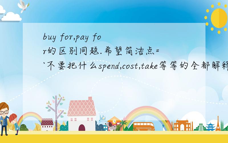 buy for,pay for的区别同题.希望简洁点= `不要把什么spend,cost,take等等的全都解释出来~`就只要这两个的区别````请再写出例句~``!`