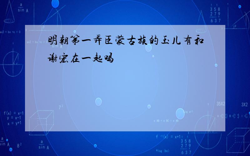 明朝第一弄臣蒙古族的玉儿有和谢宏在一起吗