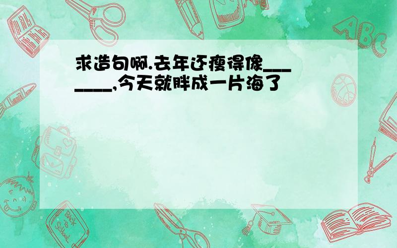 求造句啊.去年还瘦得像_______,今天就胖成一片海了