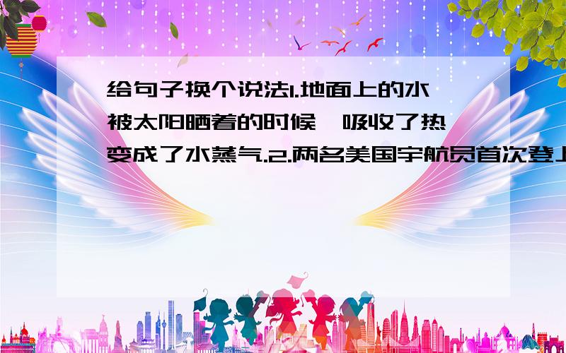 给句子换个说法1.地面上的水被太阳晒着的时候,吸收了热,变成了水蒸气.2.两名美国宇航员首次登上月球,第一眼看到的就是十分奇异的景色