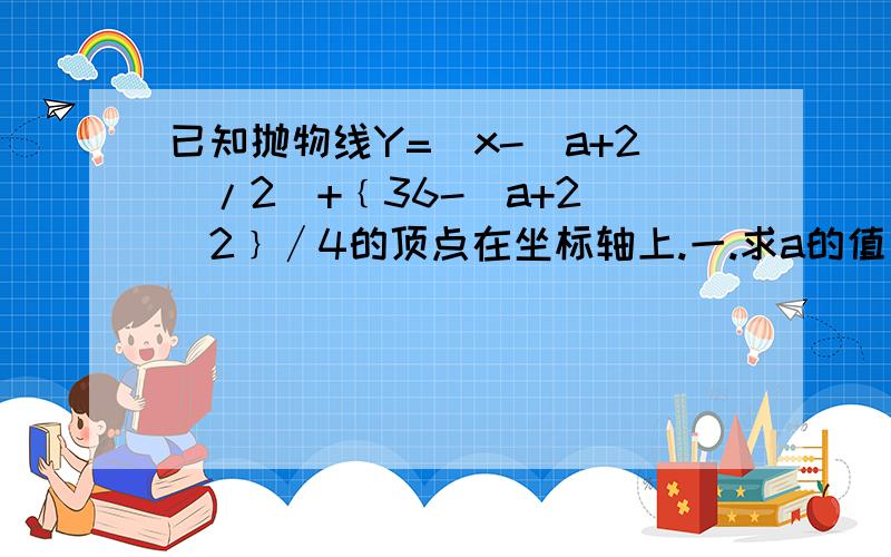 已知抛物线Y=(x-(a+2)/2)+﹛36-(a+2)^2﹜∕4的顶点在坐标轴上.一.求a的值；二.若顶点在x轴的正半轴上,且y随x的增大而增大,求x的取值范围