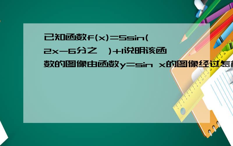 已知函数f(x)=5sin(2x-6分之∏)+1说明该函数的图像由函数y=sin x的图像经过怎样的变化得到?当x∈「0,2分之∏」时 求该函数的最大值与最小值,并写出取最大值 最小值时的自变量x的值