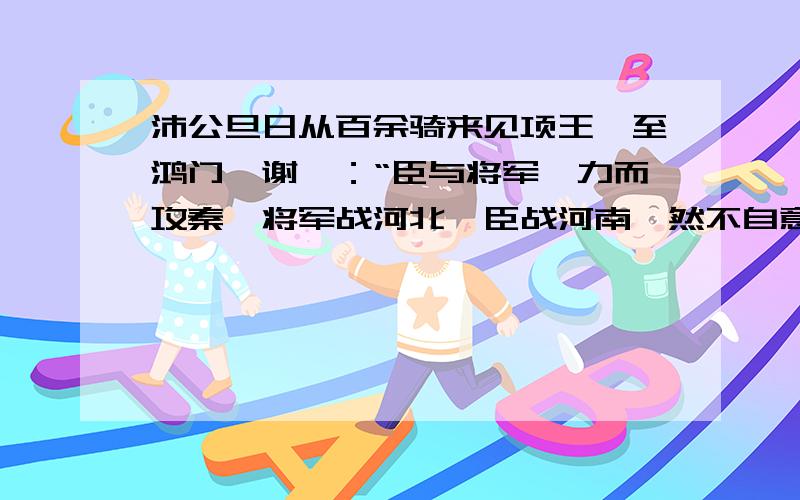 沛公旦日从百余骑来见项王,至鸿门,谢曰：“臣与将军戮力而攻秦,将军战河北,臣战河南,然不自意能先入关破秦,得复见将军于此.今者有小人之言,令将军与臣有郤……”项王曰：“此沛公左