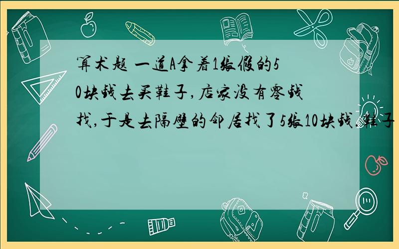 算术题 一道A拿着1张假的50块钱去买鞋子,店家没有零钱找,于是去隔壁的邻居找了5张10块钱.鞋子的成本是15块钱,卖出去是21块钱.店家找了29块钱的零钱还给A.后来,邻居发现50元是假的,于是要求