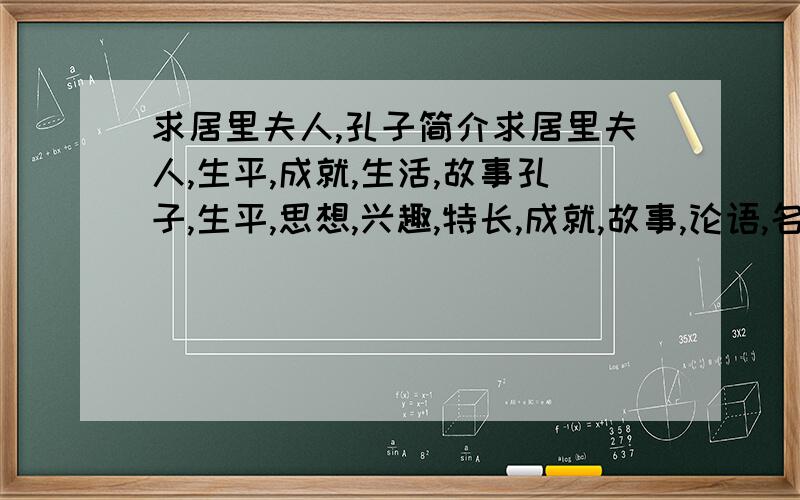 求居里夫人,孔子简介求居里夫人,生平,成就,生活,故事孔子,生平,思想,兴趣,特长,成就,故事,论语,名句把这些要求结合起来,每个600字左右,是在没有多少分了,就80了,