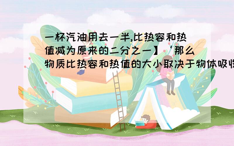 一杯汽油用去一半,比热容和热值减为原来的二分之一】‘那么物质比热容和热值的大小取决于物体吸收或放出热量的多少。  这句话对不对。。。。。。。。