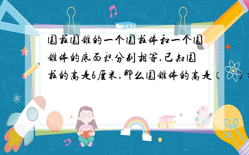 圆柱圆锥的一个圆柱体和一个圆锥体的底面积分别相等,已知圆柱的高是6厘米,那么圆锥体的高是（　）打错了，是底面积和体积