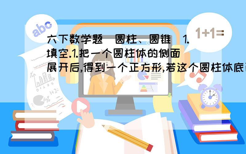 六下数学题（圆柱、圆锥）1.填空.1.把一个圆柱体的侧面展开后,得到一个正方形,若这个圆柱体底面半径是5厘米,那么圆柱体的高是（ ）厘米.2.把一个圆柱形木料截成3段,这个圆柱体的表面积