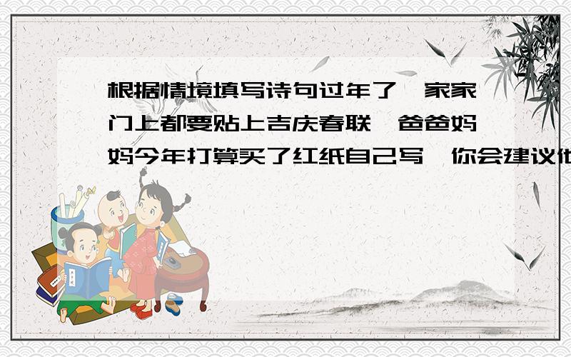 根据情境填写诗句过年了,家家门上都要贴上吉庆春联,爸爸妈妈今年打算买了红纸自己写,你会建议他们写：————————————,————————————.快 19点之前