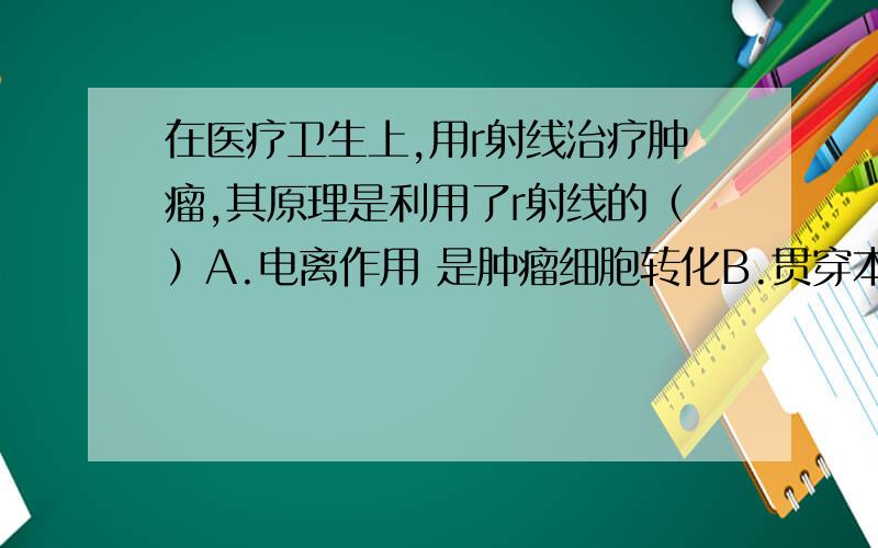 在医疗卫生上,用r射线治疗肿瘤,其原理是利用了r射线的（）A.电离作用 是肿瘤细胞转化B.贯穿本领 导致基因突变C.高能量 杀死肿瘤细胞D.热作用 减轻病人痛苦