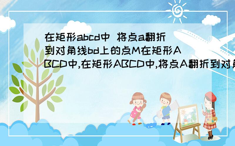 在矩形abcd中 将点a翻折到对角线bd上的点M在矩形ABCD中,在矩形ABCD中,将点A翻折到对角线BD上的点M处,折痕BE交AD于点E．将点C翻折到对角线BD上的点N处,折痕DF交BC于点F．（2）若四边形BFDE为菱形,