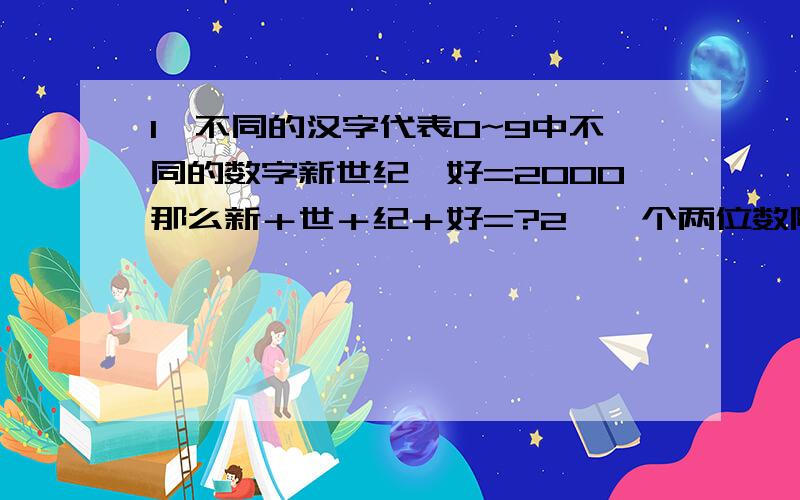 1、不同的汉字代表0~9中不同的数字新世纪×好=2000那么新＋世＋纪＋好=?2、一个两位数除以17,商和除数相加,可能得到的最大数是?3、一个三位数除以59,要使商与余数之和尽量大,这个三位数是?