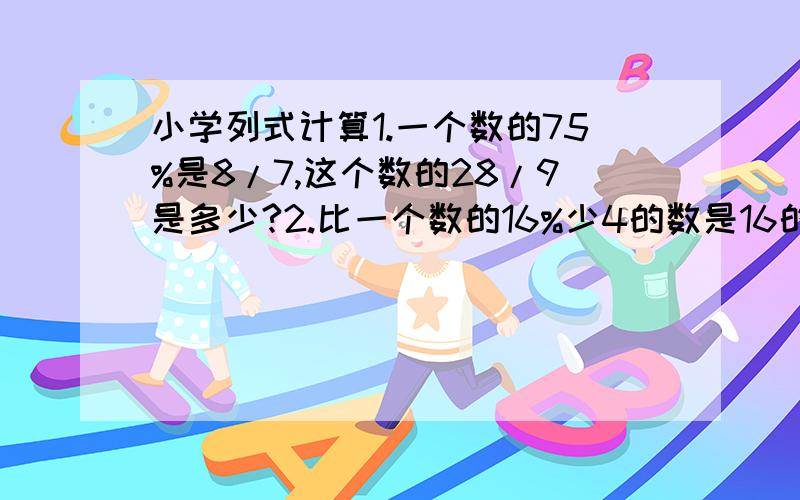 小学列式计算1.一个数的75%是8/7,这个数的28/9是多少?2.比一个数的16%少4的数是16的2/1,求这个数.8/7是八分之七 28/9是二十八分之九 2/1是二分之一