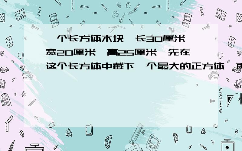 一个长方体木块,长30厘米,宽20厘米,高25厘米,先在这个长方体中截下一个最大的正方体,再用剩下的木料截出一个最大的圆柱体,这个圆柱体的体积是多少立方厘米?