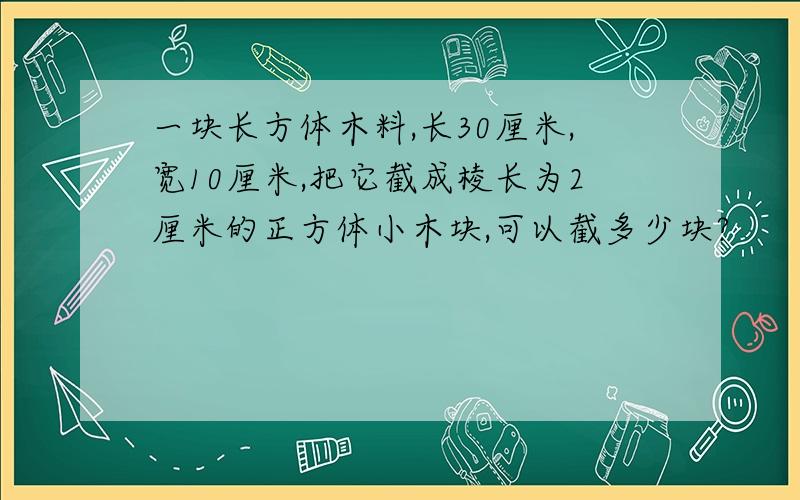 一块长方体木料,长30厘米,宽10厘米,把它截成棱长为2厘米的正方体小木块,可以截多少块?