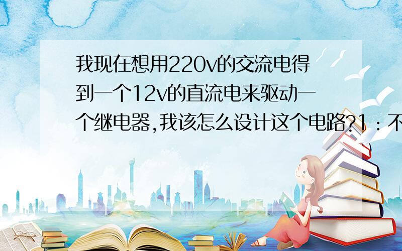 我现在想用220v的交流电得到一个12v的直流电来驱动一个继电器,我该怎么设计这个电路?1：不用变压器变压（最好用阻容降压电路）2：220v+阻容降压+整流桥+滤波+一个IC好像才行,但是我不知怎