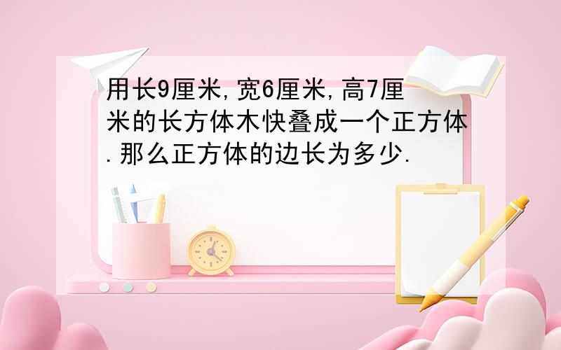 用长9厘米,宽6厘米,高7厘米的长方体木快叠成一个正方体.那么正方体的边长为多少.