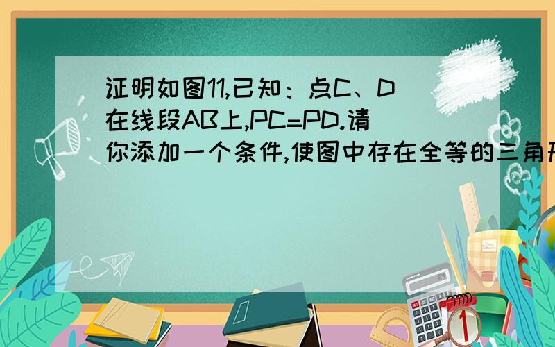 证明如图11,已知：点C、D在线段AB上,PC=PD.请你添加一个条件,使图中存在全等的三角形,并给予证明.所添条件为（）,你的得到的一对全等三角形是△（）≌△（）