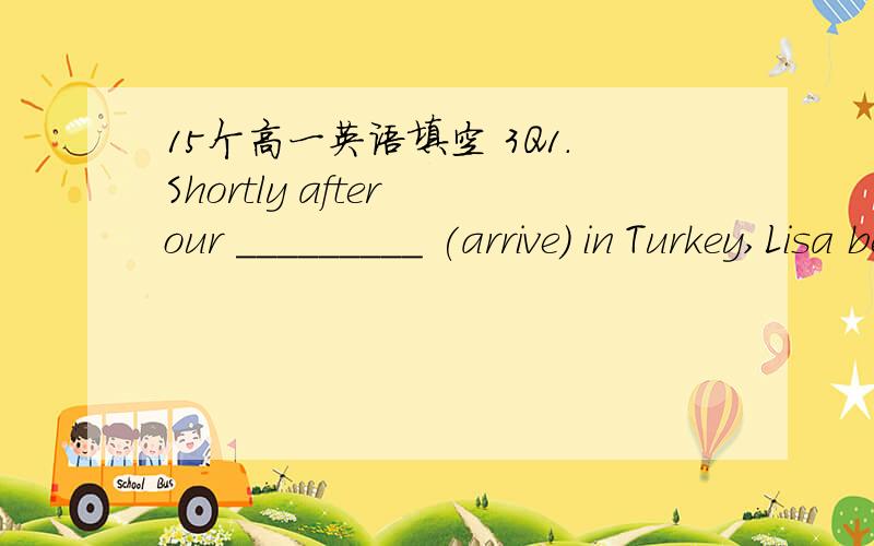 15个高一英语填空 3Q1.Shortly after our _________ (arrive) in Turkey,Lisa became very ill.2.More investment is needed in ______________(agriculture) research.3.Many words in the English language are French in ___________ (original).4.I suppose