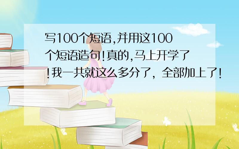 写100个短语,并用这100个短语造句!真的,马上开学了!我一共就这么多分了，全部加上了！