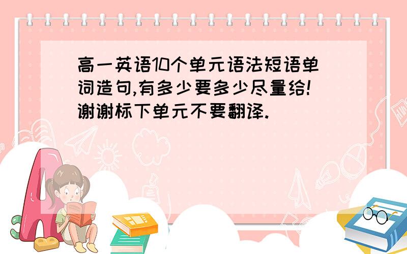 高一英语10个单元语法短语单词造句,有多少要多少尽量给!谢谢标下单元不要翻译.