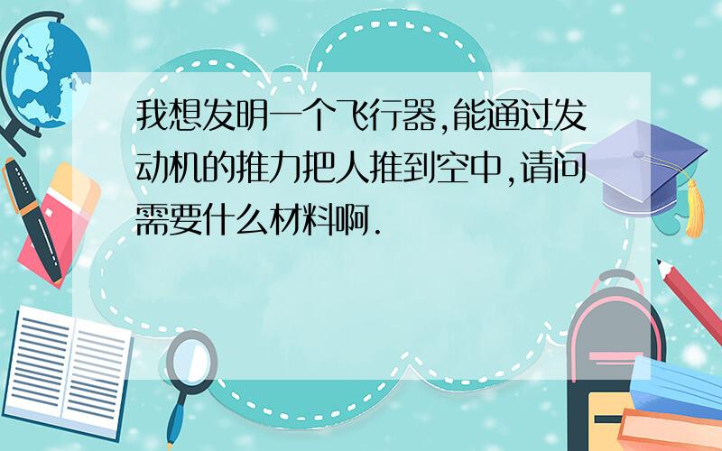 我想发明一个飞行器,能通过发动机的推力把人推到空中,请问需要什么材料啊.