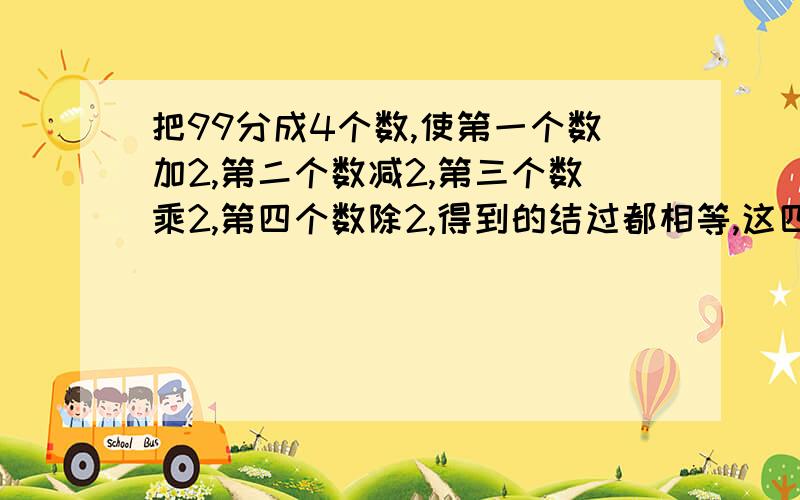 把99分成4个数,使第一个数加2,第二个数减2,第三个数乘2,第四个数除2,得到的结过都相等,这四个数分别是几?你是怎样拆的?