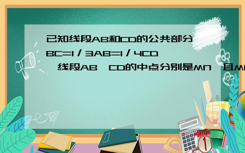 已知线段AB和CD的公共部分BC=1／3AB=1／4CD,线段AB,CD的中点分别是MN,且MN=18求①BC的长②求AB和CD的长