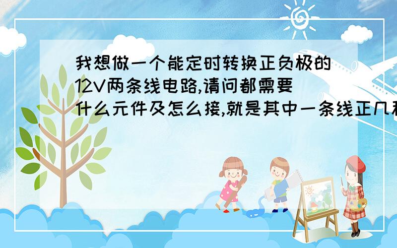 我想做一个能定时转换正负极的12V两条线电路,请问都需要什么元件及怎么接,就是其中一条线正几秒,负几秒然后再正几秒来回循环.