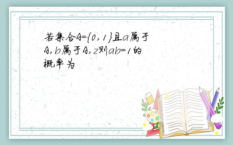 若集合A={0,1}且a属于A,b属于A,z则ab=1的概率为