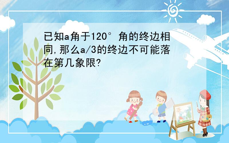 已知a角于120°角的终边相同,那么a/3的终边不可能落在第几象限?