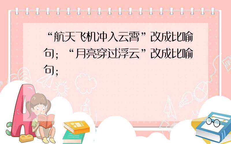 “航天飞机冲入云霄”改成比喻句；“月亮穿过浮云”改成比喻句；