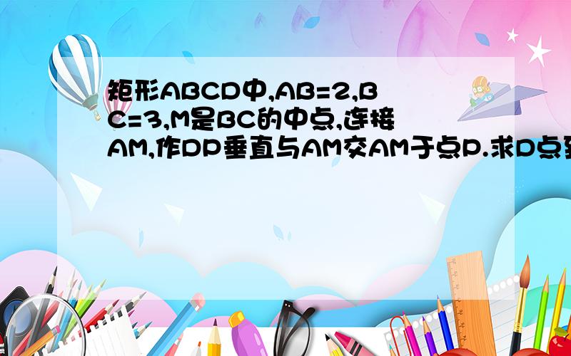 矩形ABCD中,AB=2,BC=3,M是BC的中点,连接AM,作DP垂直与AM交AM于点P.求D点到AM的距离