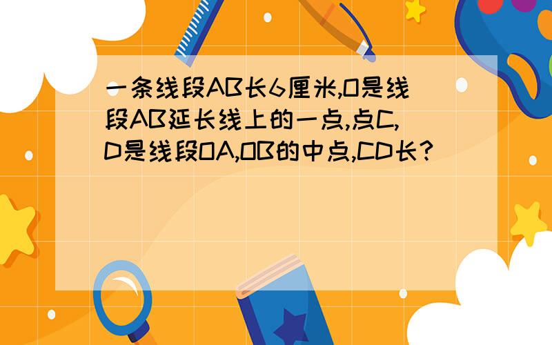 一条线段AB长6厘米,O是线段AB延长线上的一点,点C,D是线段OA,OB的中点,CD长?