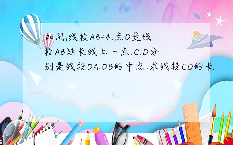 如图,线段AB=4.点O是线段AB延长线上一点.C.D分别是线段OA.OB的中点.求线段CD的长