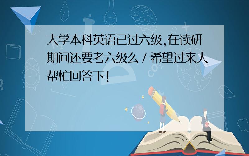 大学本科英语已过六级,在读研期间还要考六级么／希望过来人帮忙回答下!