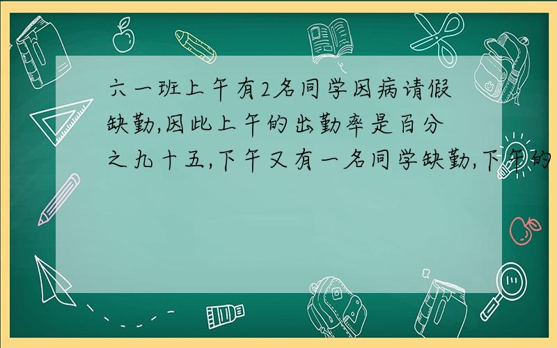 六一班上午有2名同学因病请假缺勤,因此上午的出勤率是百分之九十五,下午又有一名同学缺勤,下午的出勤率是多少?（写出算式）