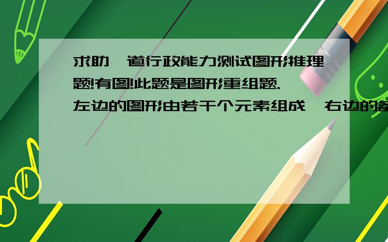 求助一道行政能力测试图形推理题!有图!此题是图形重组题.左边的图形由若干个元素组成,右边的备选图形中只有一个是由组成左边图形的元素组成,要求选出正确的一个,如图：然后解释是：