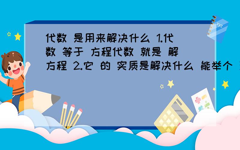 代数 是用来解决什么 1.代数 等于 方程代数 就是 解方程 2.它 的 实质是解决什么 能举个 现实的