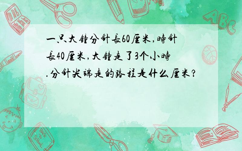 一只大钟分针长60厘米,时针长40厘米,大钟走了3个小时.分针尖端走的路程是什么厘米?