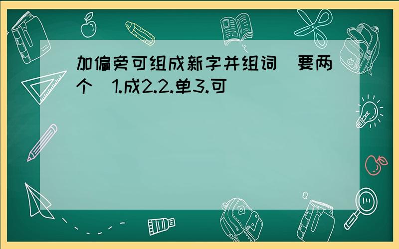 加偏旁可组成新字并组词（要两个）1.成2.2.单3.可