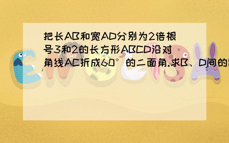 把长AB和宽AD分别为2倍根号3和2的长方形ABCD沿对角线AC折成60°的二面角.求B、D间的距离