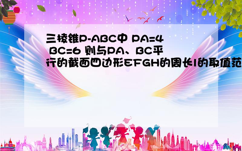 三棱锥P-ABC中 PA=4 BC=6 则与PA、BC平行的截面四边形EFGH的周长l的取值范围是?