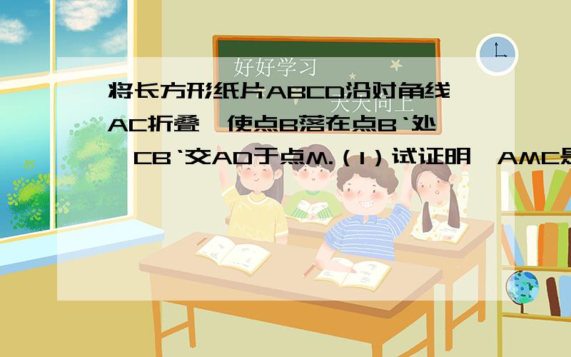 将长方形纸片ABCD沿对角线AC折叠,使点B落在点B‘处,CB‘交AD于点M.（1）试证明△AMC是等腰三角形（2）连接B'D,试证明四边形ACDB'是等腰梯形分答完后给===>是什么意思啊