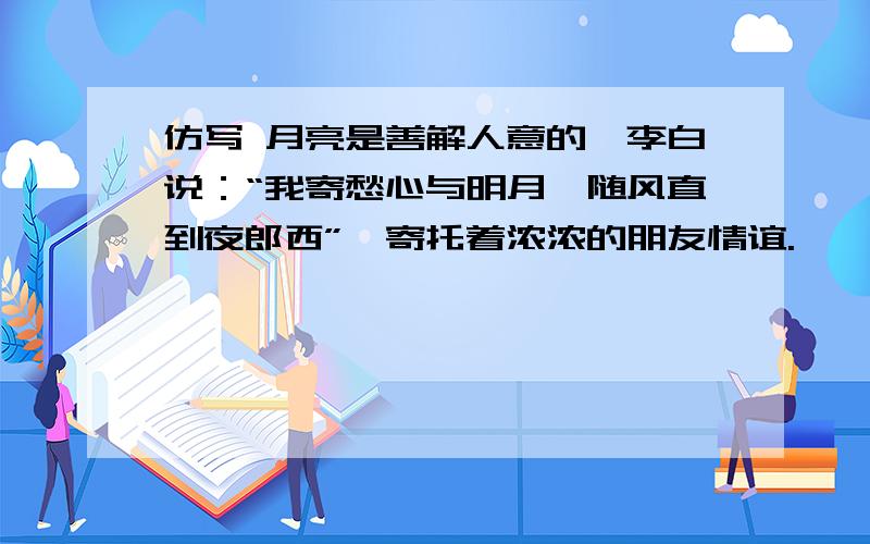 仿写 月亮是善解人意的,李白说：“我寄愁心与明月,随风直到夜郎西”,寄托着浓浓的朋友情谊.